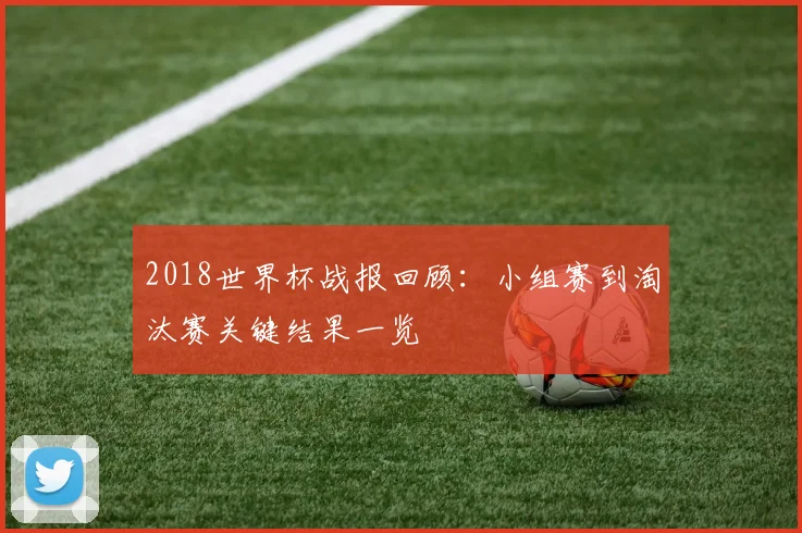 2018世界杯战报回顾：小组赛到淘汰赛关键结果一览