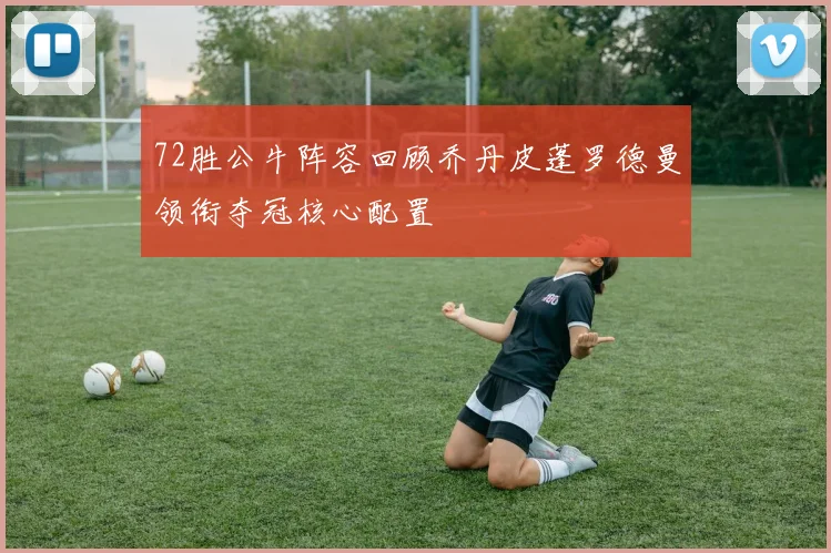 72胜公牛阵容回顾乔丹皮蓬罗德曼领衔夺冠核心配置