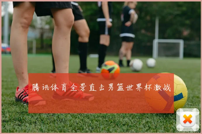腾讯体育全景直击男篮世界杯激战