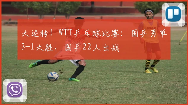 大逆转！WTT乒乓球比赛：国乒男单3-1大胜，国乒22人出战