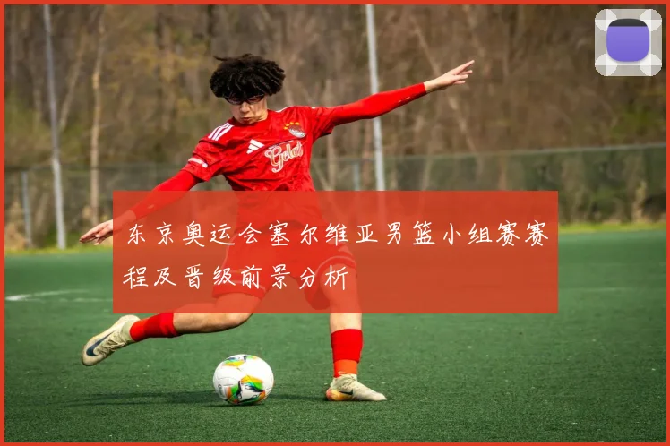 东京奥运会塞尔维亚男篮小组赛赛程及晋级前景分析