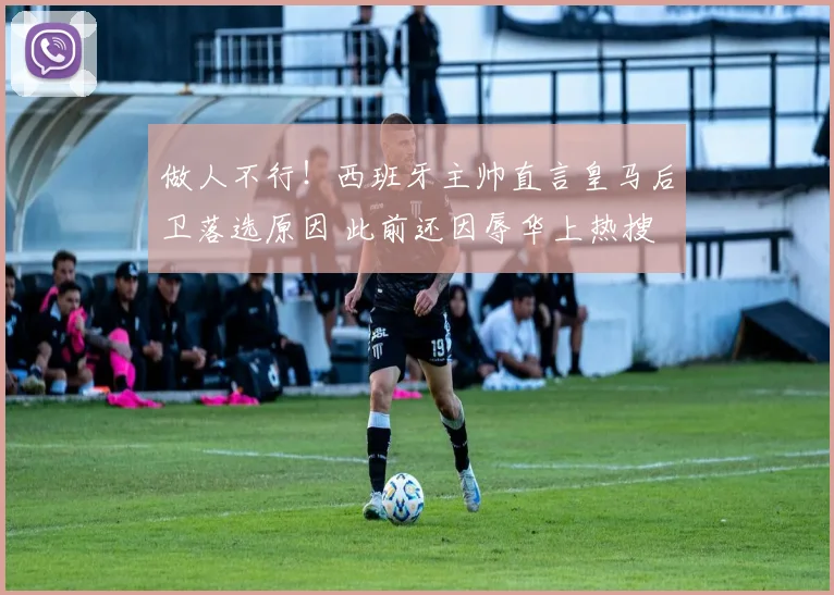 做人不行！西班牙主帅直言皇马后卫落选原因 此前还因辱华上热搜