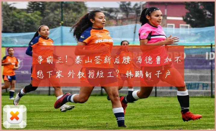争前三!泰山签新后腰 马德鲁加不愁下家 外教打短工?韩鹏钉子户
