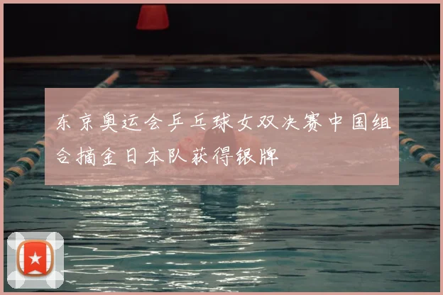 东京奥运会乒乓球女双决赛中国组合摘金日本队获得银牌