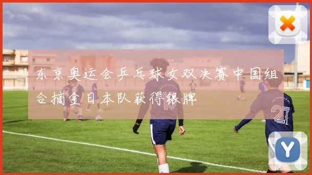 东京奥运会乒乓球女双决赛中国组合摘金日本队获得银牌