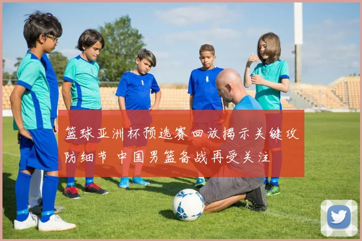 篮球亚洲杯预选赛回放揭示关键攻防细节 中国男篮备战再受关注