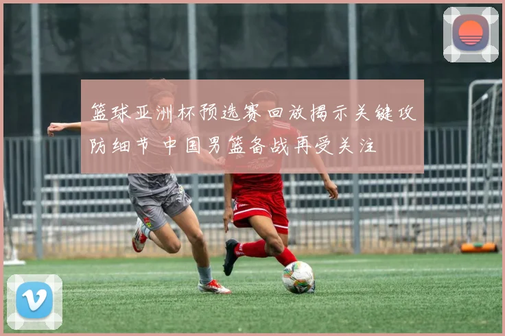 篮球亚洲杯预选赛回放揭示关键攻防细节 中国男篮备战再受关注