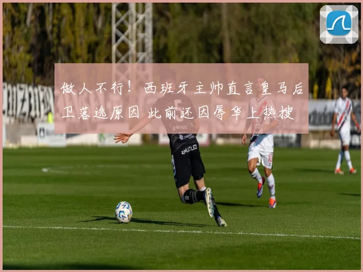 做人不行！西班牙主帅直言皇马后卫落选原因 此前还因辱华上热搜
