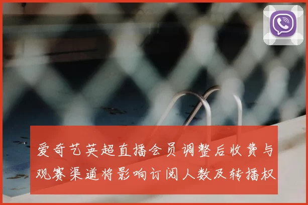 爱奇艺英超直播会员调整后收费与观赛渠道将影响订阅人数及转播权益