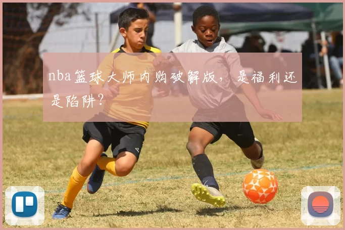 nba篮球大师内购破解版，是福利还是陷阱？