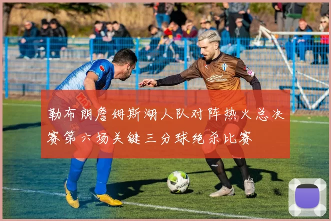 勒布朗詹姆斯湖人队对阵热火总决赛第六场关键三分球绝杀比赛