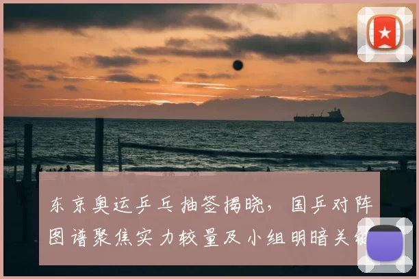 东京奥运乒乓抽签揭晓，国乒对阵图谱聚焦实力较量及小组明暗关键