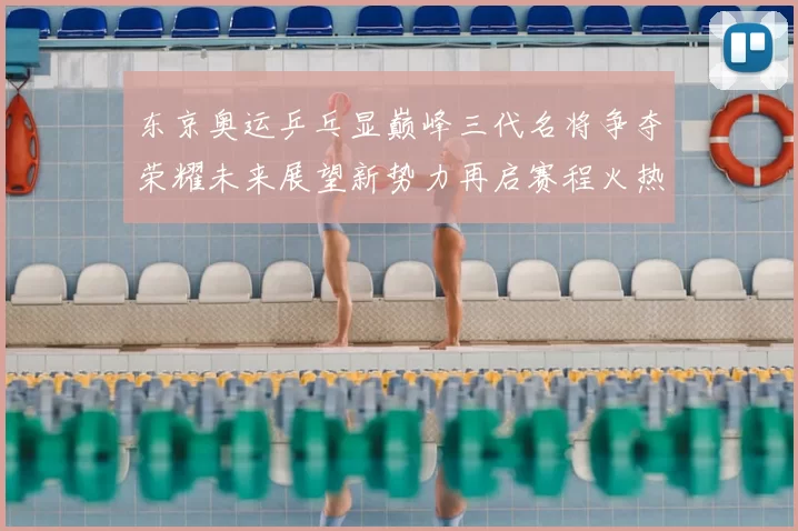 东京奥运乒乓显巅峰三代名将争夺荣耀未来展望新势力再启赛程火热
