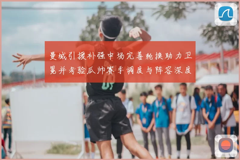 曼城引援补强中场完善轮换助力卫冕并考验瓜帅赛季调度与阵容深度