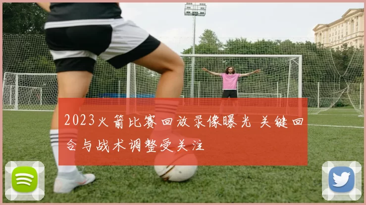 2023火箭比赛回放录像曝光 关键回合与战术调整受关注