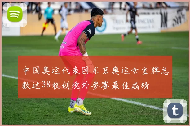 中国奥运代表团东京奥运会金牌总数达38枚创境外参赛最佳成绩