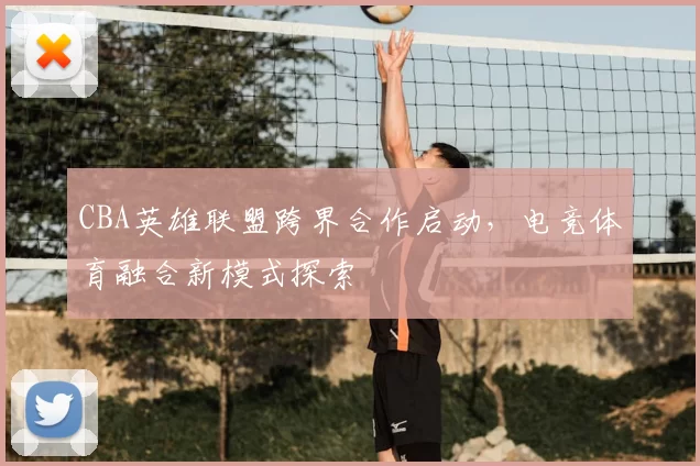 CBA英雄联盟跨界合作启动，电竞体育融合新模式探索