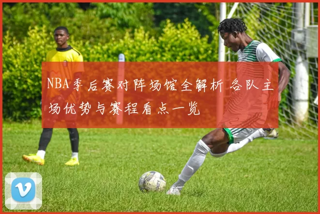 NBA季后赛对阵场馆全解析 各队主场优势与赛程看点一览