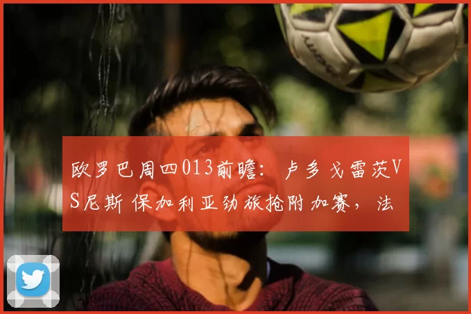 欧罗巴周四013前瞻：卢多戈雷茨VS尼斯 保加利亚劲旅抢附加赛，法甲残阵客场无心恋战_欧洲足联欧洲联赛_欧联