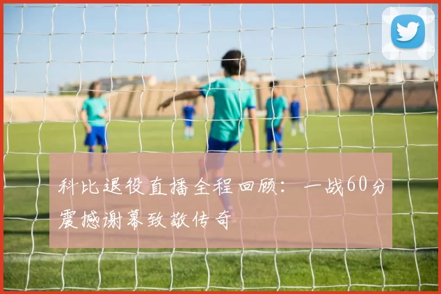 科比退役直播全程回顾：一战60分震撼谢幕致敬传奇