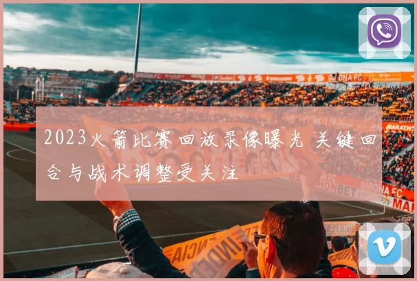 2023火箭比赛回放录像曝光 关键回合与战术调整受关注