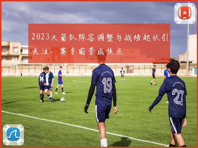 2023火箭队阵容调整与战绩起伏引关注，赛季前景成焦点