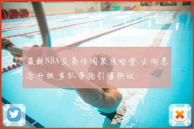 最新NBA交易传闻聚焦哈登 去向悬念升级 多队争抢引爆热议