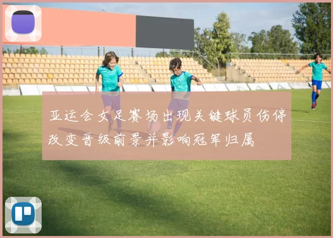 亚运会女足赛场出现关键球员伤停改变晋级前景并影响冠军归属