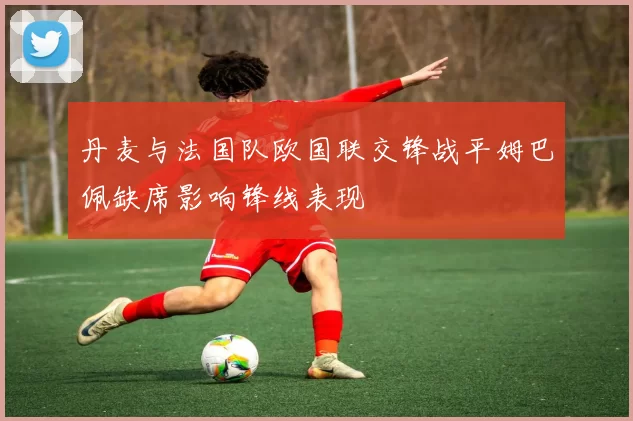 丹麦与法国队欧国联交锋战平姆巴佩缺席影响锋线表现