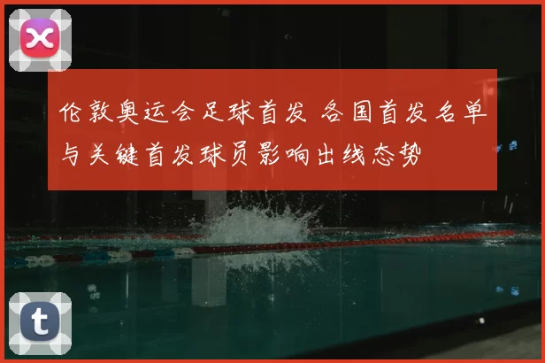 伦敦奥运会足球首发 各国首发名单与关键首发球员影响出线态势