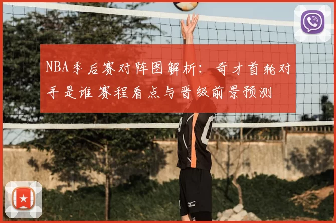 NBA季后赛对阵图解析：奇才首轮对手是谁 赛程看点与晋级前景预测