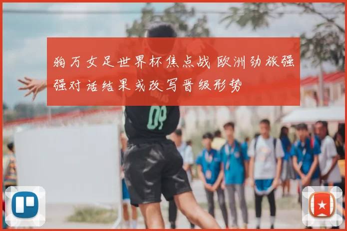 狗万女足世界杯焦点战 欧洲劲旅强强对话结果或改写晋级形势