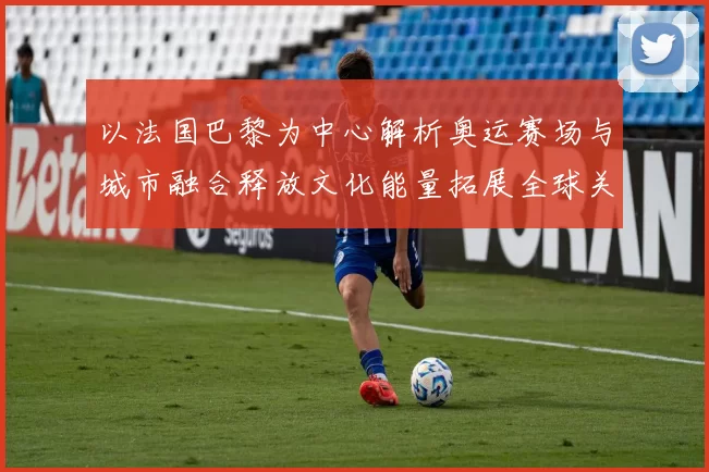 以法国巴黎为中心解析奥运赛场与城市融合释放文化能量拓展全球关注