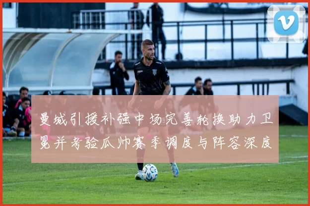 曼城引援补强中场完善轮换助力卫冕并考验瓜帅赛季调度与阵容深度