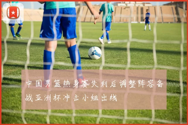 中国男篮热身赛失利后调整阵容备战亚洲杯冲击小组出线