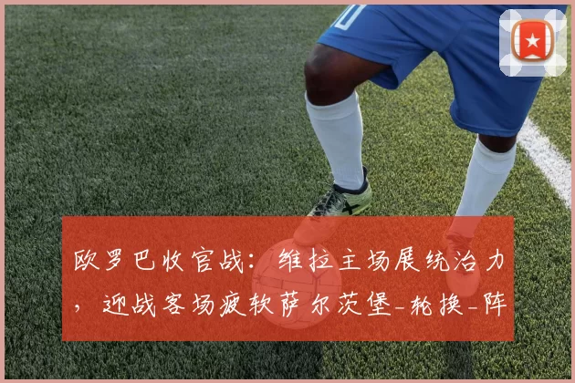 欧罗巴收官战:维拉主场展统治力,迎战客场疲软萨尔茨堡_轮换_阵容_欧洲足联欧洲联赛