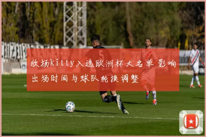 欣杨kitty入选欧洲杯大名单 影响出场时间与球队轮换调整