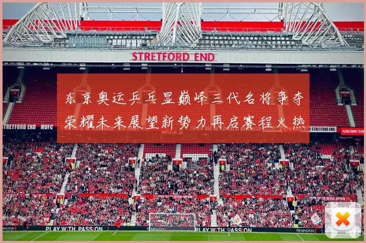 东京奥运乒乓显巅峰三代名将争夺荣耀未来展望新势力再启赛程火热