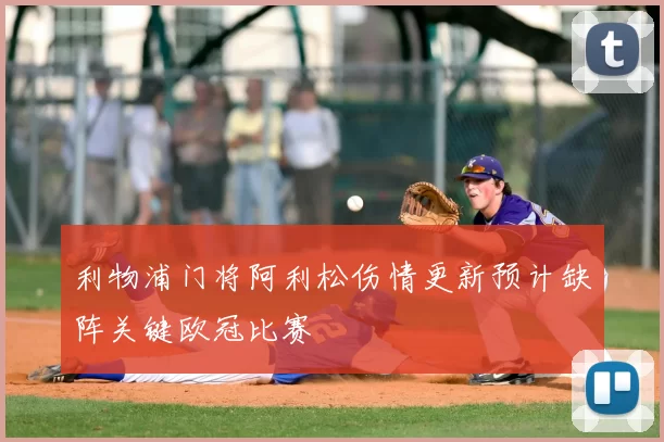 利物浦门将阿利松伤情更新预计缺阵关键欧冠比赛