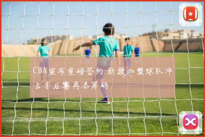 CBA宣布重磅签约 新援加盟球队冲击季后赛再添筹码