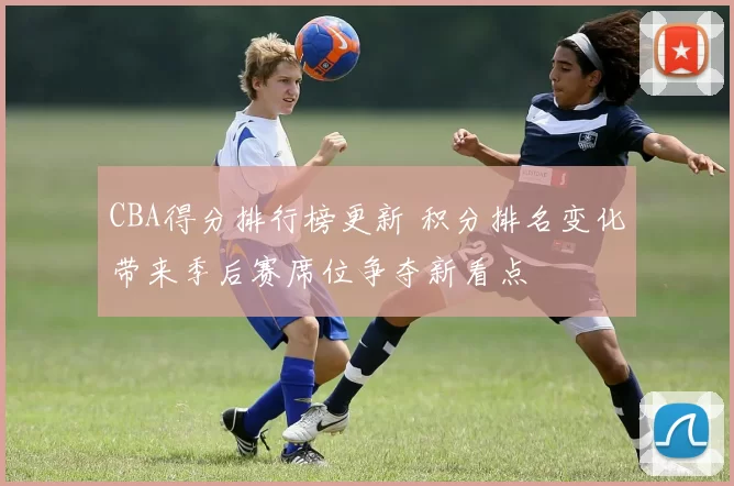 CBA得分排行榜更新 积分排名变化带来季后赛席位争夺新看点