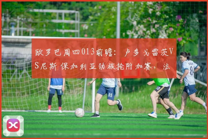 欧罗巴周四013前瞻：卢多戈雷茨VS尼斯 保加利亚劲旅抢附加赛，法甲残阵客场无心恋战_欧洲足联欧洲联赛_欧联