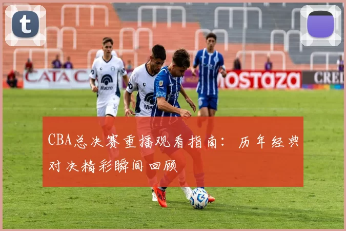 CBA总决赛重播观看指南：历年经典对决精彩瞬间回顾