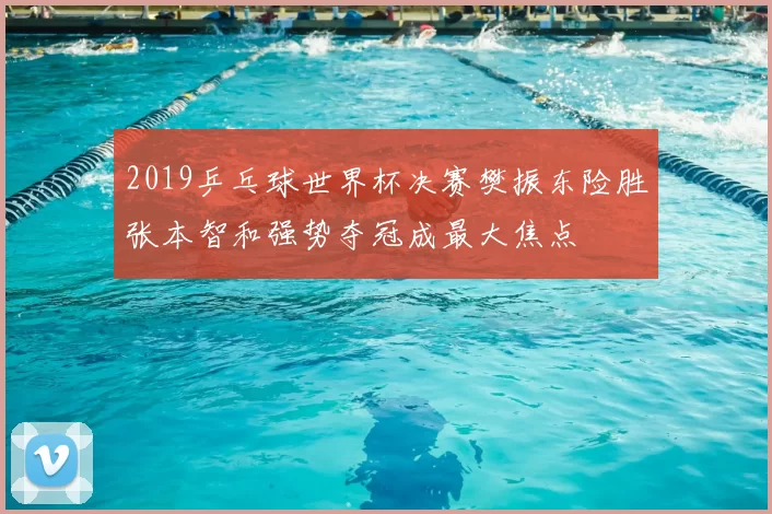 2019乒乓球世界杯决赛樊振东险胜张本智和强势夺冠成最大焦点