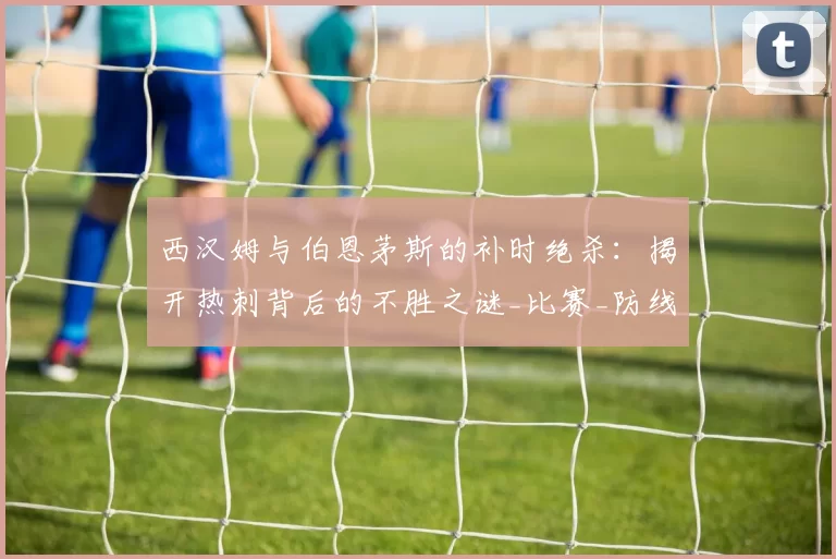 西汉姆与伯恩茅斯的补时绝杀：揭开热刺背后的不胜之谜_比赛_防线_胜利