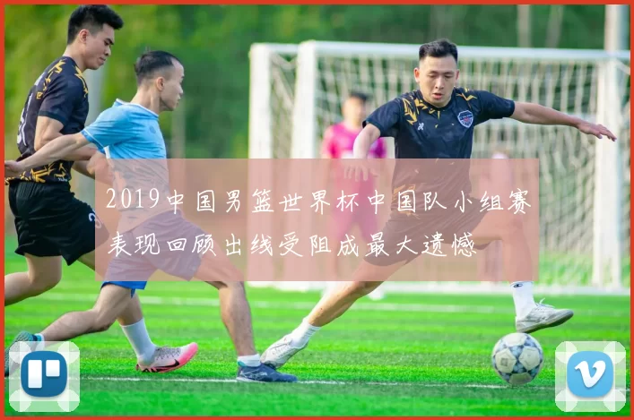 2019中国男篮世界杯中国队小组赛表现回顾出线受阻成最大遗憾