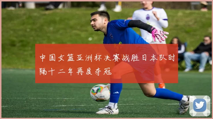 中国女篮亚洲杯决赛战胜日本队时隔十二年再度夺冠