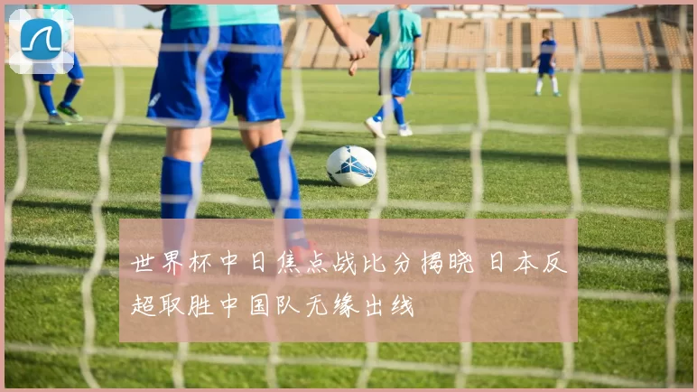 世界杯中日焦点战比分揭晓 日本反超取胜中国队无缘出线