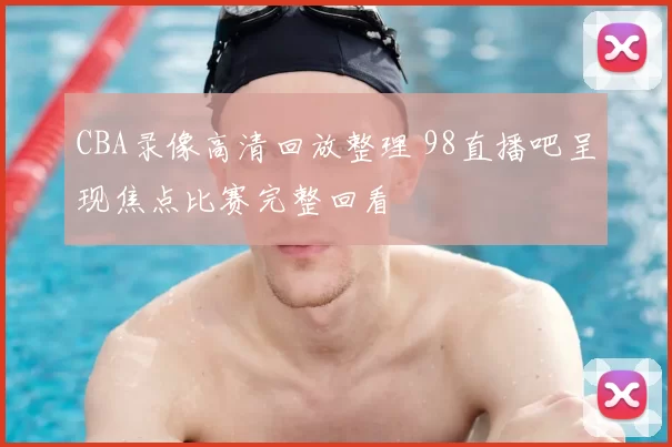 CBA录像高清回放整理 98直播吧呈现焦点比赛完整回看