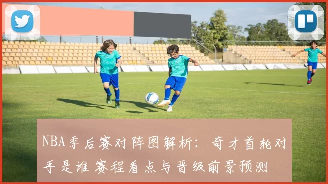 NBA季后赛对阵图解析:奇才首轮对手是谁 赛程看点与晋级前景预测